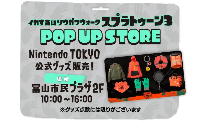 イカす富山ソウガワウォーク　スプラトゥーン３　POP UP STORE Nintendo TOKYO 公式グッズ販売！場所 富山市民プラザ2F 10:00〜16:00 グッズ点数には限りがございます